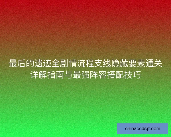 最后的遗迹全剧情流程支线隐藏要素通关详解指南与最强阵容搭配技巧