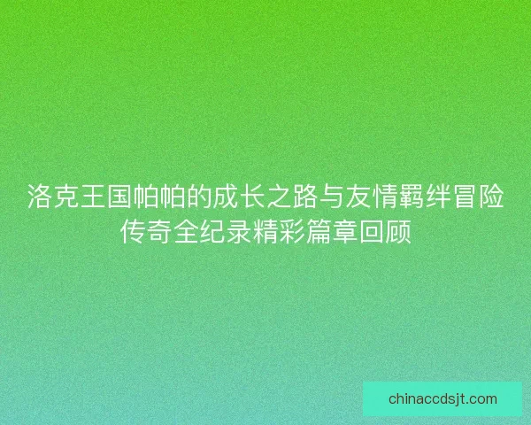 洛克王国帕帕的成长之路与友情羁绊冒险传奇全纪录精彩篇章回顾